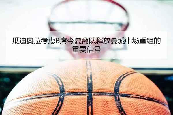 瓜迪奥拉考虑B席今夏离队释放曼城中场重组的重要信号