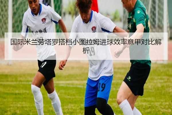 国际米兰劳塔罗搭档小图拉姆进球效率意甲对比解析