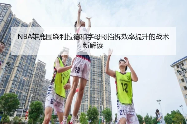 NBA雄鹿围绕利拉德和字母哥挡拆效率提升的战术新解读