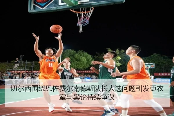 切尔西围绕恩佐费尔南德斯队长人选问题引发更衣室与舆论持续争议