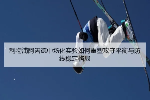 利物浦阿诺德中场化实验如何重塑攻守平衡与防线稳定格局