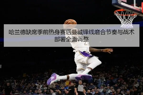 哈兰德缺席季前热身赛后曼城锋线磨合节奏与战术部署全面调整