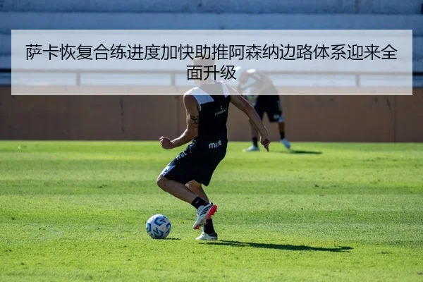 萨卡恢复合练进度加快助推阿森纳边路体系迎来全面升级